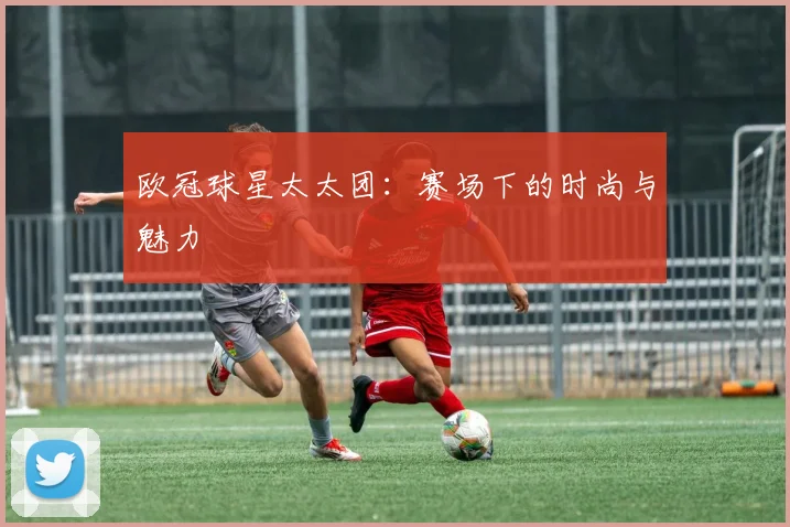 欧冠球星太太团：赛场下的时尚与魅力