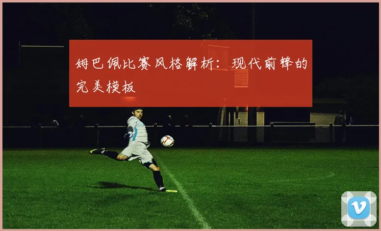 姆巴佩比赛风格解析：现代前锋的完美模板